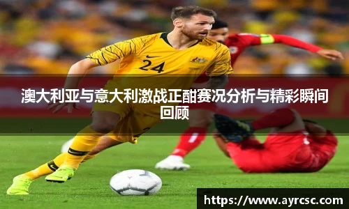 澳大利亚与意大利激战正酣赛况分析与精彩瞬间回顾