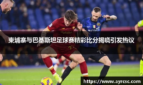 柬埔寨与巴基斯坦足球赛精彩比分揭晓引发热议