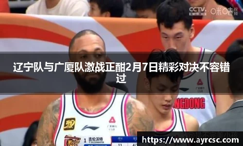 辽宁队与广厦队激战正酣2月7日精彩对决不容错过