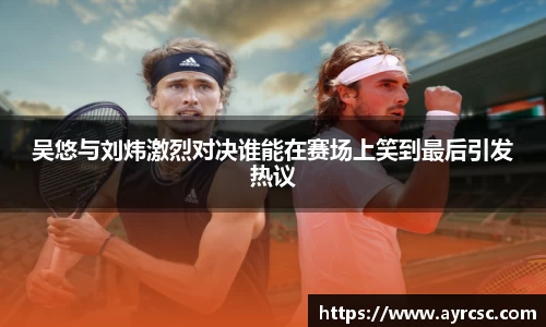 吴悠与刘炜激烈对决谁能在赛场上笑到最后引发热议